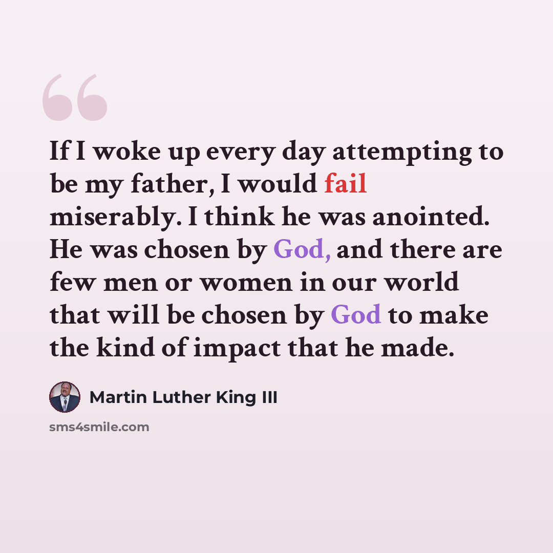 “If I woke up every day attempting to be my father, I would fail miserably. I think he was anointed. He was chosen by God, and there are few men or women in our world that will be chosen by God to make the kind of impact that he made.” quote by Martin Luther King III