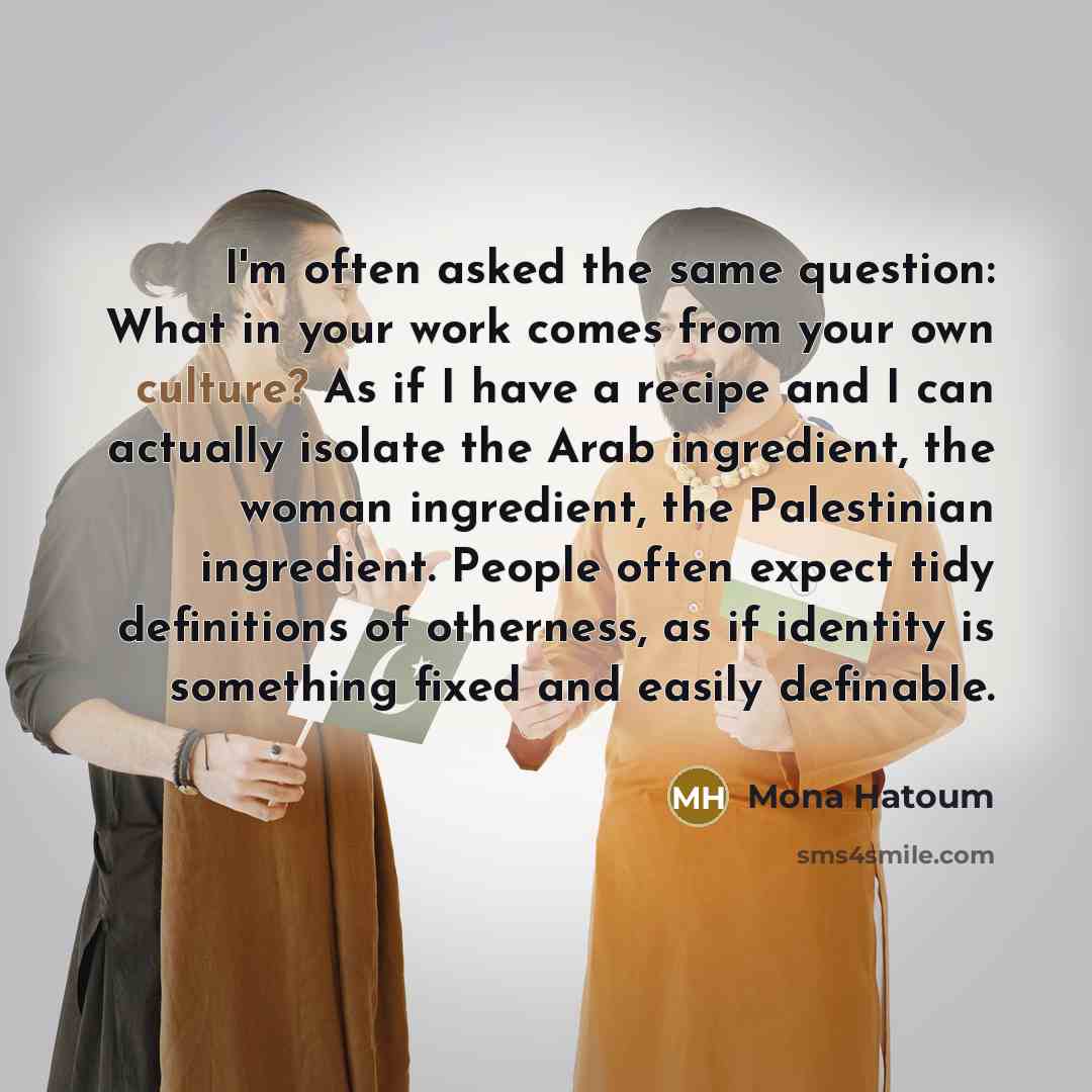 “I'm often asked the same question: What in your work comes from your own culture? As if I have a recipe and I can actually isolate the Arab ingredient, the woman ingredient, the Palestinian ingredient. People often expect tidy definitions of otherness, as if identity is something fixed and easily…” quote by Mona Hatoum