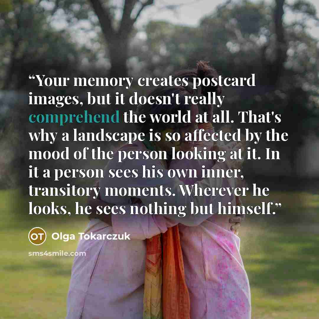 “Your memory creates postcard images, but it doesn't really comprehend the world at all. That's why a landscape is so affected by the mood of the person looking at it. In it a person sees his own inner, transitory moments. Wherever he looks, he sees nothing but himself.” quote by Olga Tokarczuk