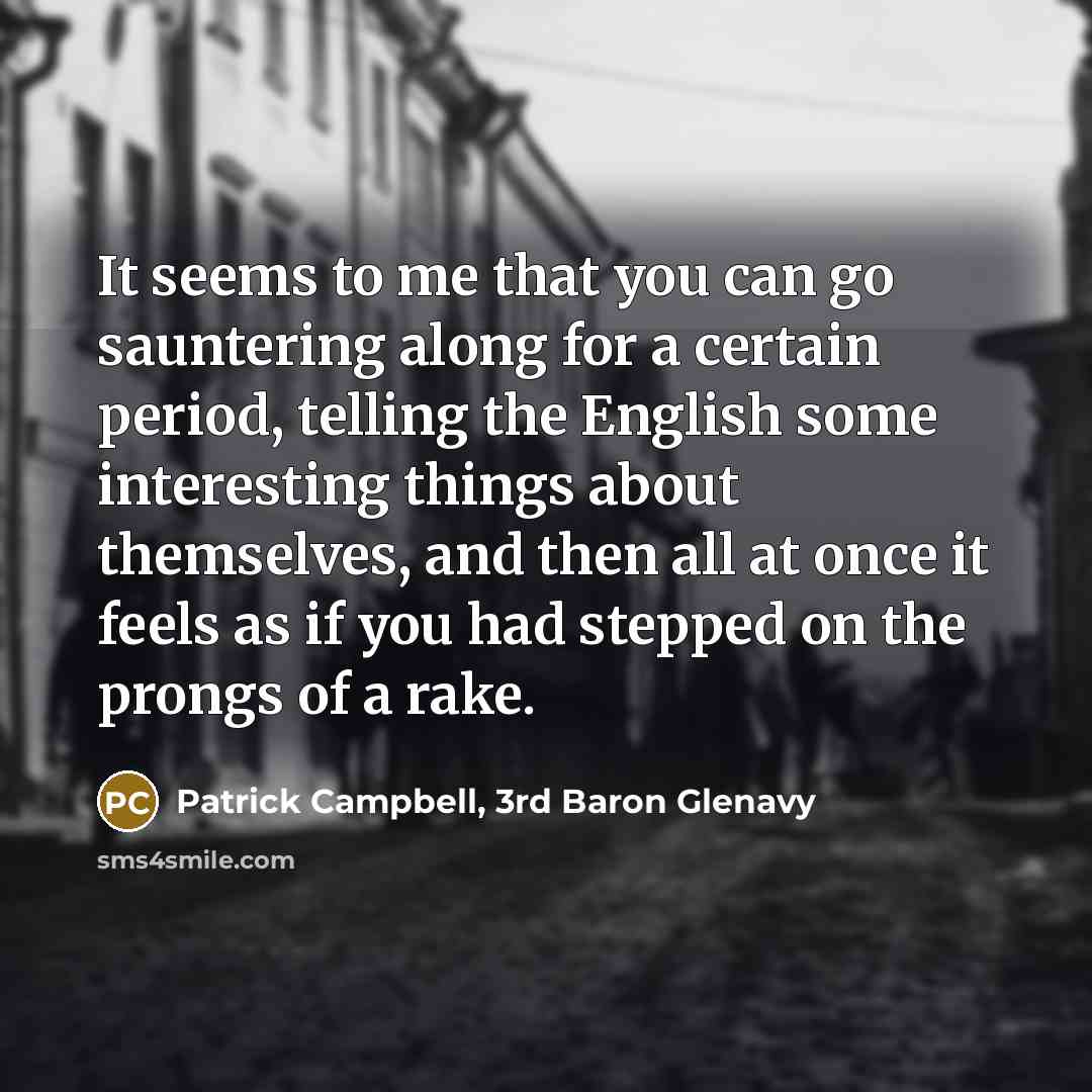 “It seems to me that you can go sauntering along for a certain period, telling the English some interesting things about themselves, and then all at once it feels as if you had stepped on the prongs of a rake.” quote by Patrick Campbell, 3rd Baron Glenavy
