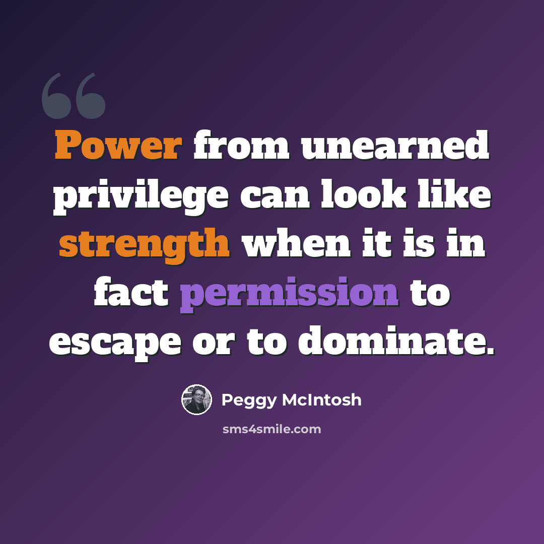 “Power from unearned privilege can look like strength when it is in fact permission to escape or to dominate.” quote by Peggy McIntosh