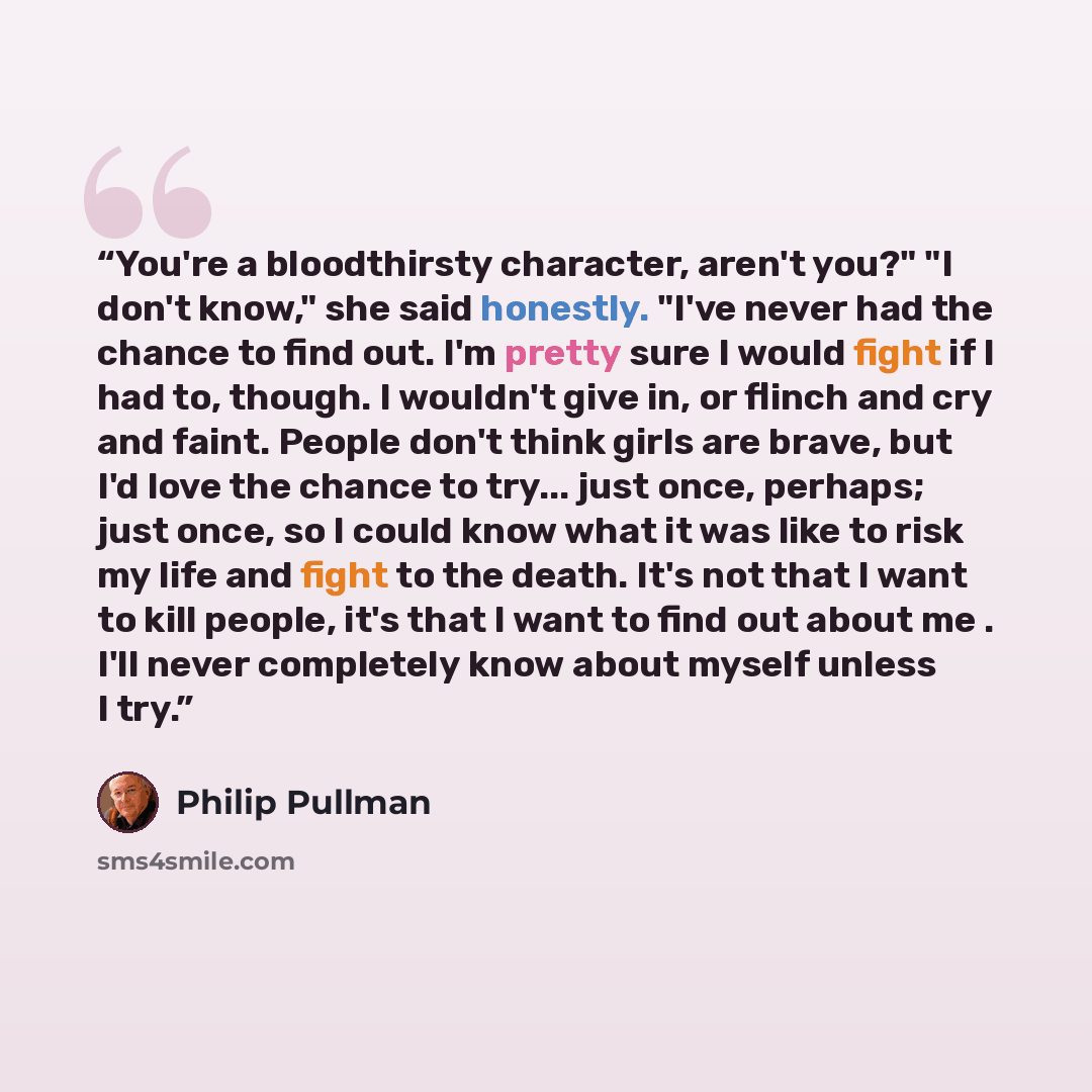 “You're a bloodthirsty character, aren't you?" "I don't know," she said honestly. "I've never had the chance to find out. I'm pretty sure I would fight if I had to, though. I wouldn't give in, or flinch and cry and faint. People don't think girls are brave, but I'd love the chance to try... just…” quote by Philip Pullman