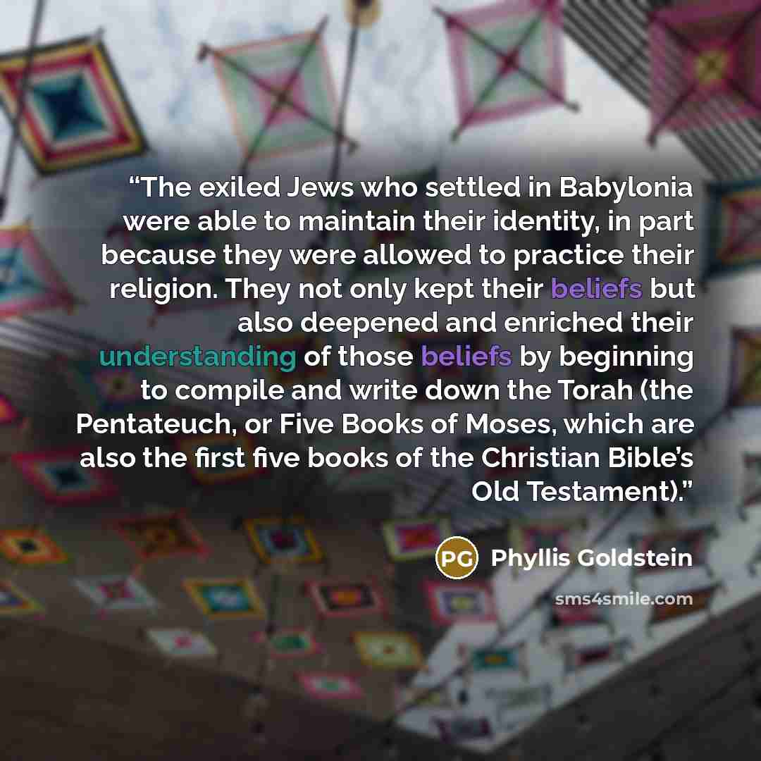 “The exiled Jews who settled in Babylonia were able to maintain their identity, in part because they were allowed to practice their religion. They not only kept their beliefs but also deepened and enriched their understanding of those beliefs by beginning to compile and write down the Torah (the…” quote by Phyllis Goldstein