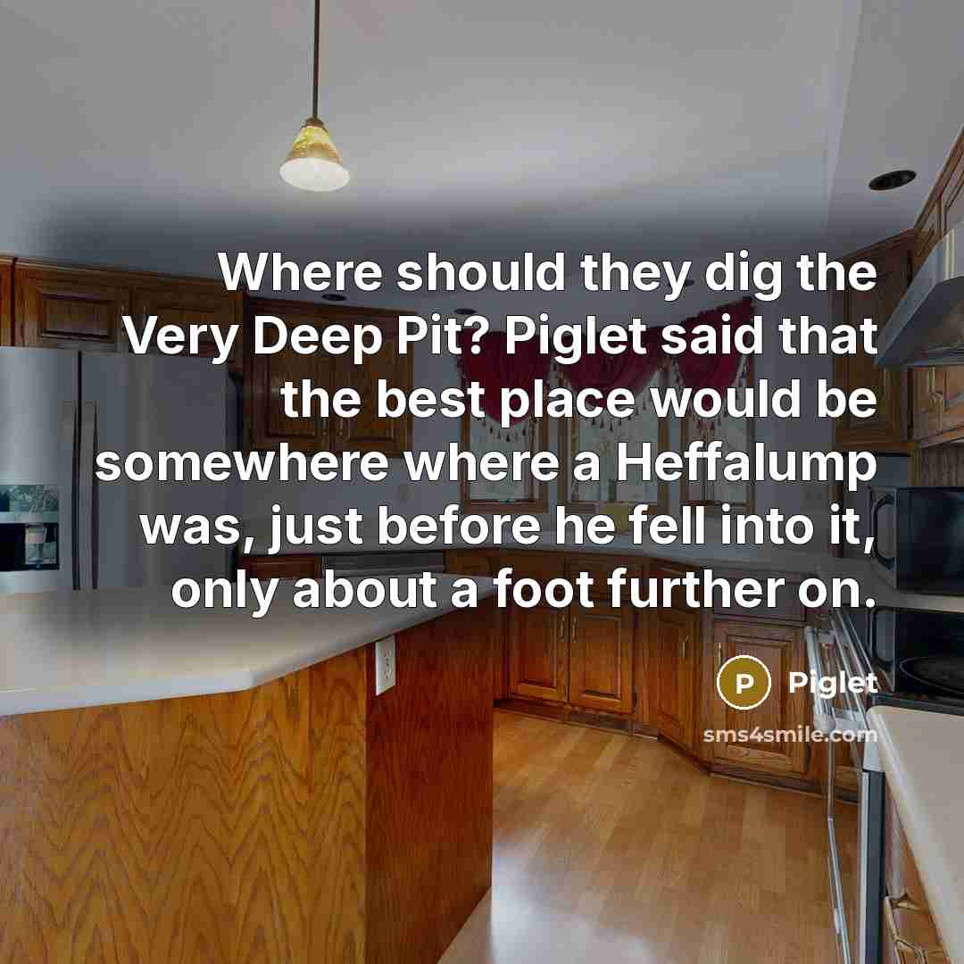 “Where should they dig the Very Deep Pit? Piglet said that the best place would be somewhere where a Heffalump was, just before he fell into it, only about a foot further on.” quote by Piglet