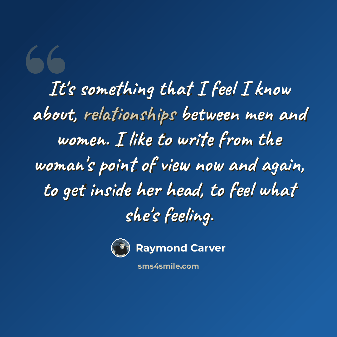 “It's something that I feel I know about, relationships between men and women. I like to write from the woman's point of view now and again, to get inside her head, to feel what she's feeling.” quote by Raymond Carver