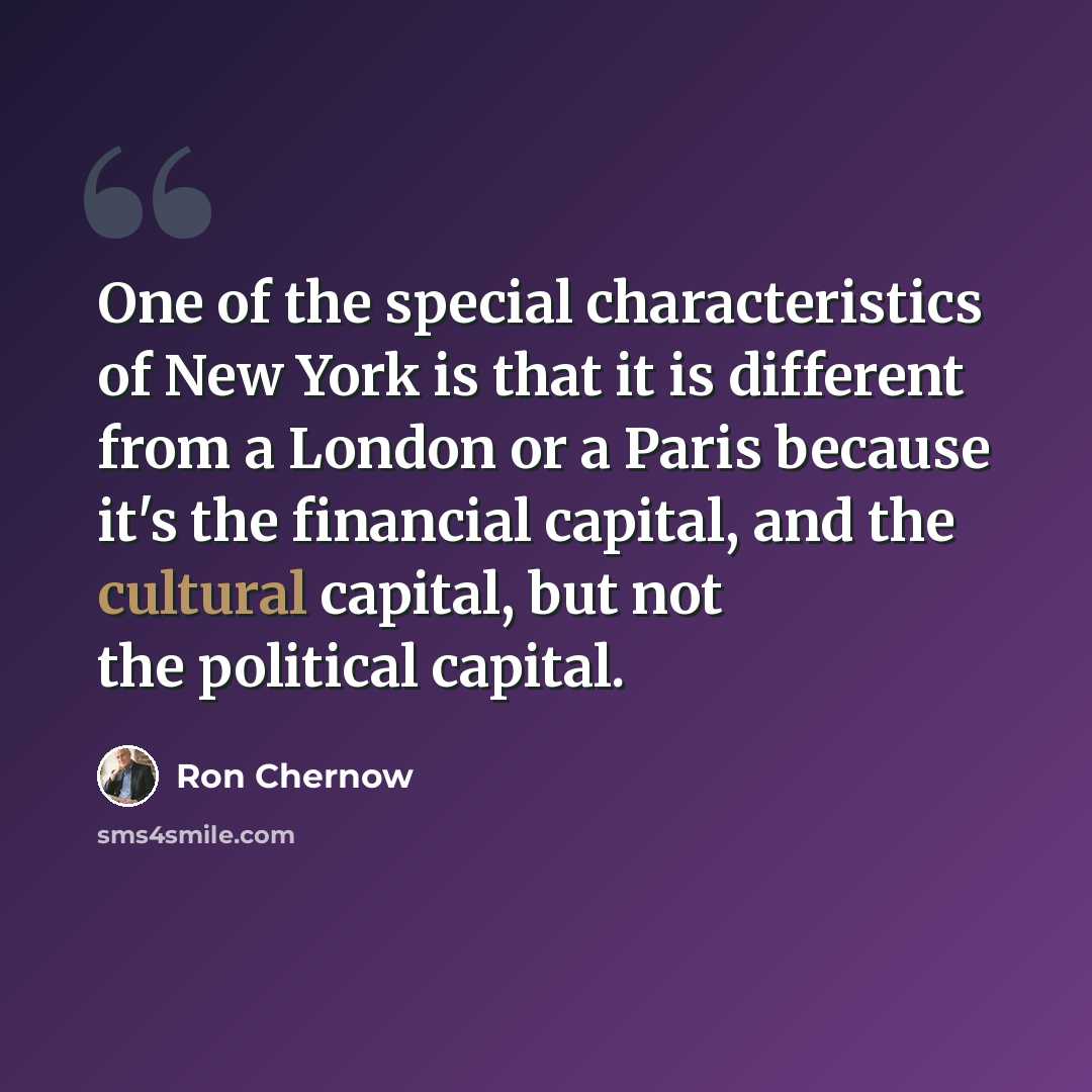 “One of the special characteristics of New York is that it is different from a London or a Paris because it's the financial capital, and the cultural capital, but not the political capital.” quote by Ron Chernow