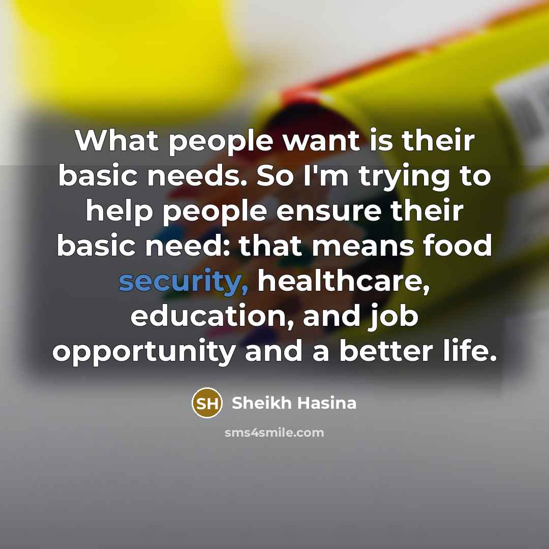 “What people want is their basic needs. So I'm trying to help people ensure their basic need: that means food security, healthcare, education, and job opportunity and a better life.” quote by Sheikh Hasina