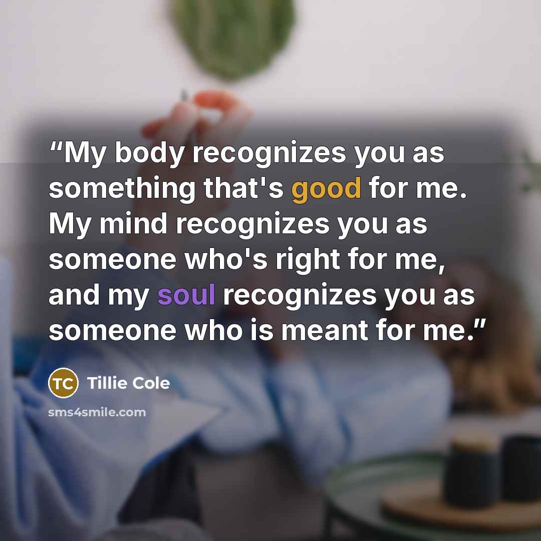 “My body recognizes you as something that's good for me. My mind recognizes you as someone who's right for me, and my soul recognizes you as someone who is meant for me.” quote by Tillie Cole