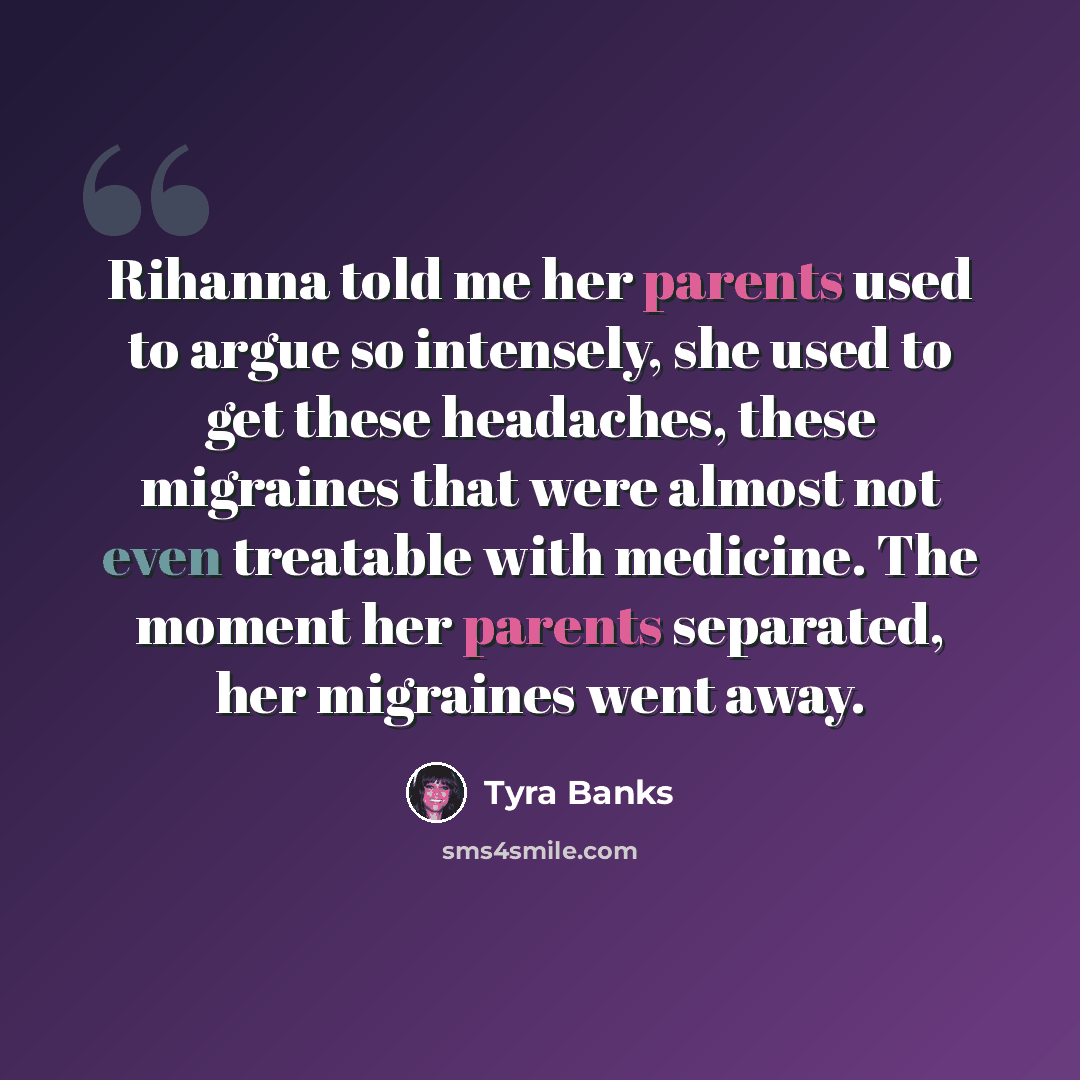 “Rihanna told me her parents used to argue so intensely, she used to get these headaches, these migraines that were almost not even treatable with medicine. The moment her parents separated, her migraines went away.” quote by Tyra Banks