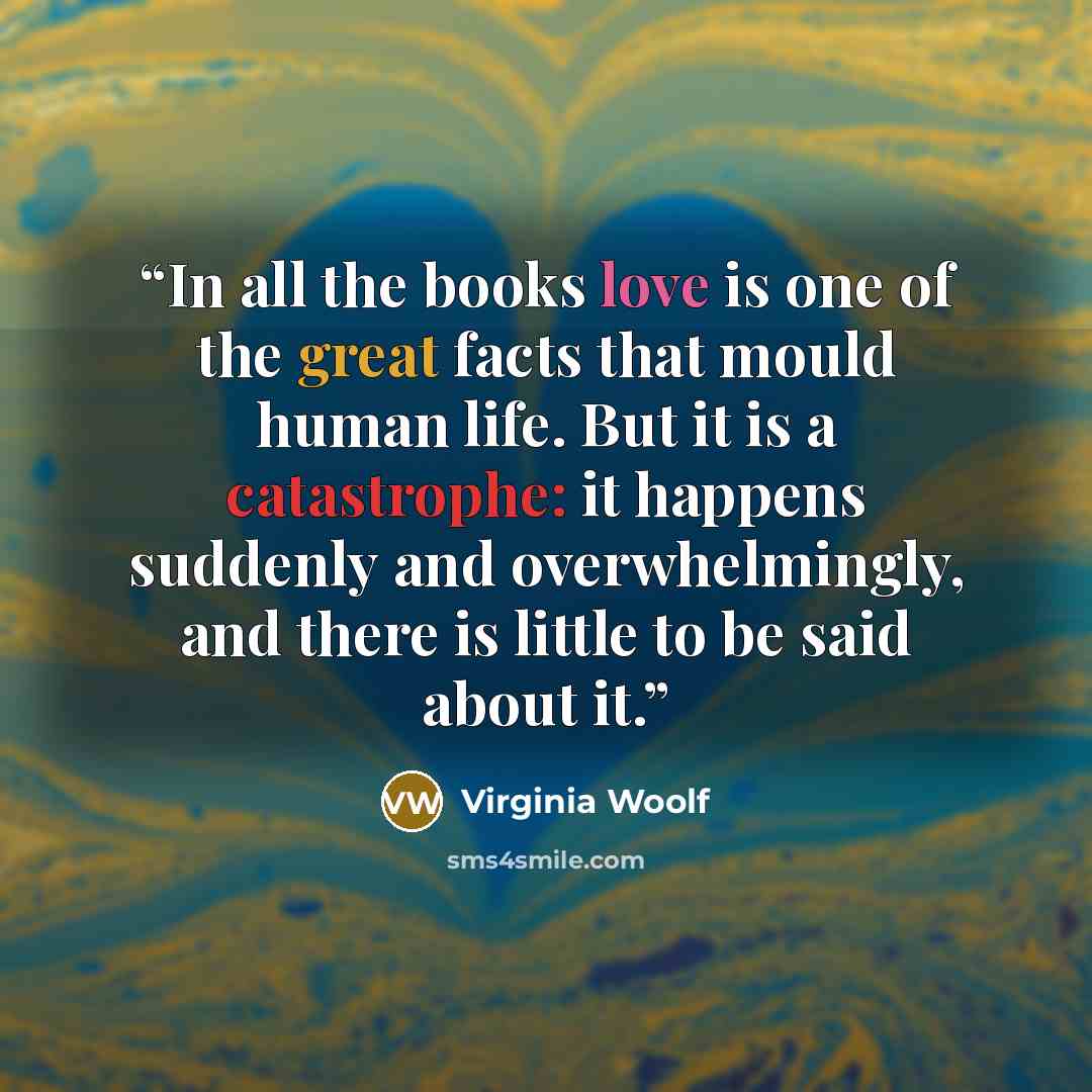“In all the books love is one of the great facts that mould human life. But it is a catastrophe: it happens suddenly and overwhelmingly, and there is little to be said about it.” quote by Virginia Woolf