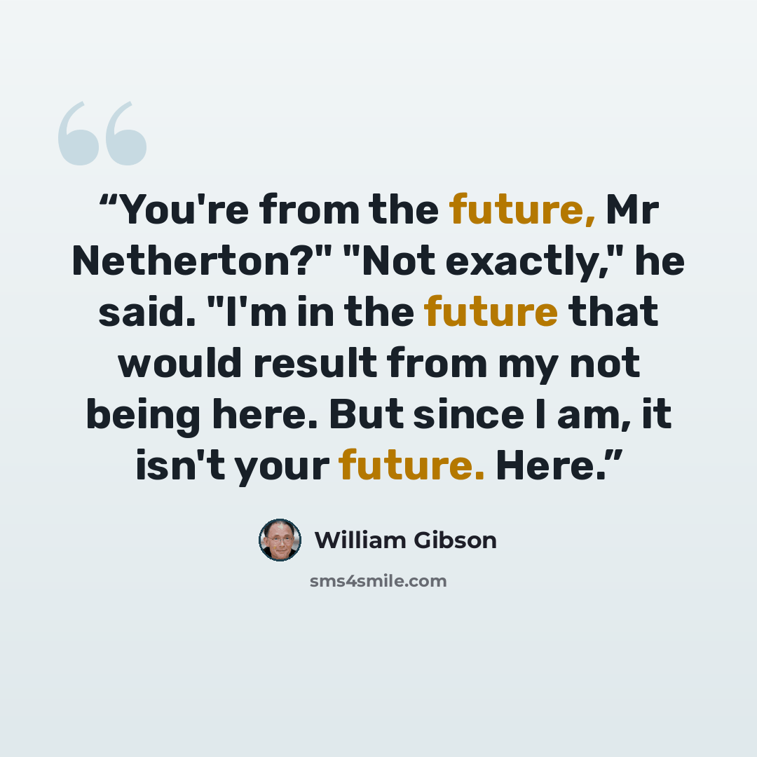 “You're from the future, Mr Netherton?" "Not exactly," he said. "I'm in the future that would result from my not being here. But since I am, it isn't your future. Here.” quote by William Gibson