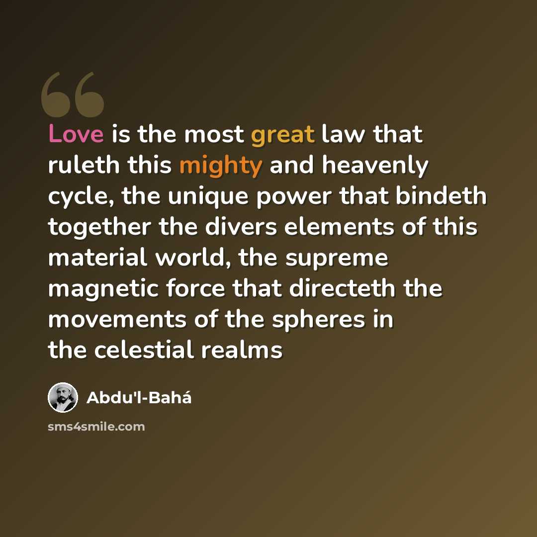 “Love is the most great law that ruleth this mighty and heavenly cycle, the unique power that bindeth together the divers elements of this material world, the supreme magnetic force that directeth the movements of the spheres in the celestial realms” quote by Abdu'l-Bahá