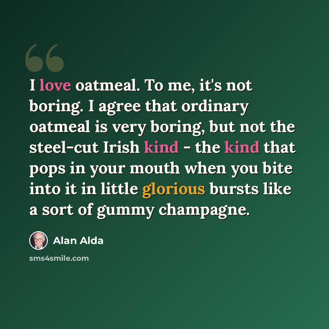“I love oatmeal. To me, it's not boring. I agree that ordinary oatmeal is very boring, but not the steel-cut Irish kind - the kind that pops in your mouth when you bite into it in little glorious bursts like a sort of gummy champagne.” quote by Alan Alda