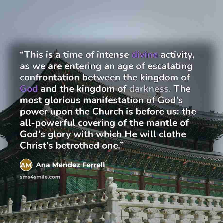 “This is a time of intense divine activity, as we are entering an age of escalating confrontation between the kingdom of God and the kingdom of darkness. The most glorious manifestation of God’s power upon the Church is before us: the all-powerful covering of the mantle of God’s glory with which He…” quote by Ana Mendez Ferrell