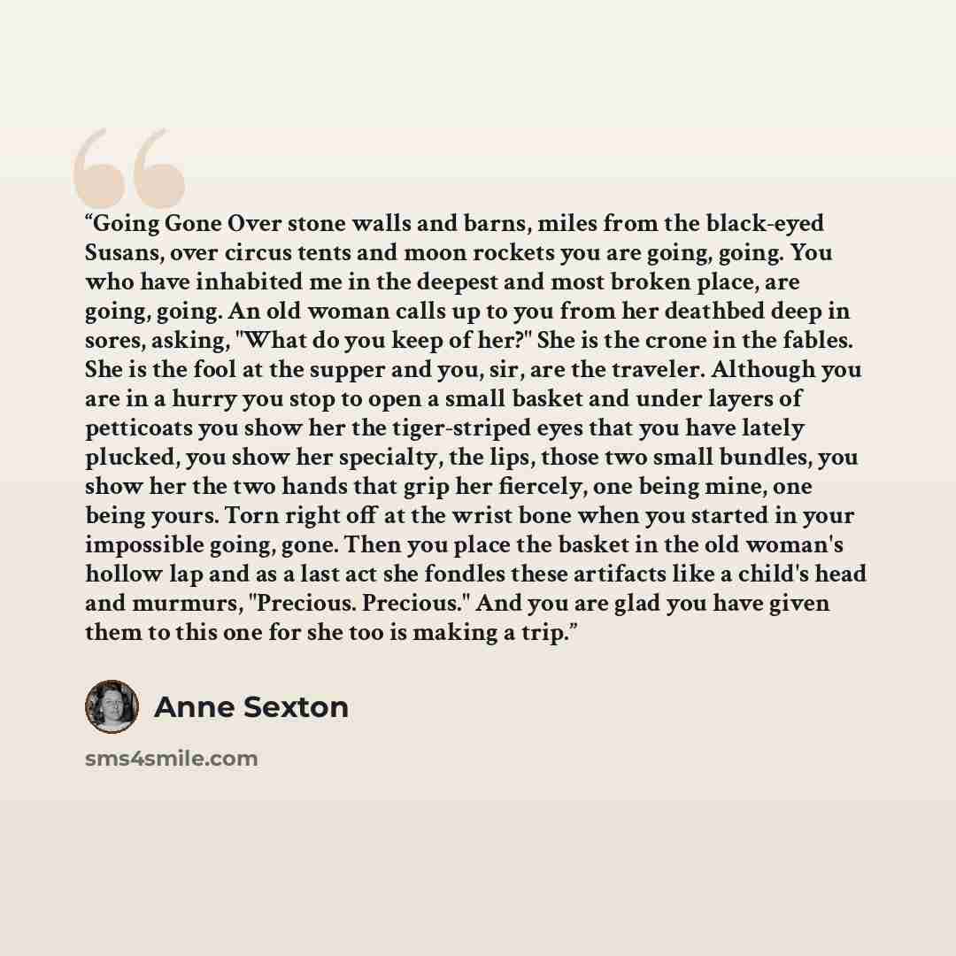 “Going Gone Over stone walls and barns, miles from the black-eyed Susans, over circus tents and moon rockets you are going, going. You who have inhabited me in the deepest and most broken place, are going, going. An old woman calls up to you from her deathbed deep in sores, asking, "What do you…” quote by Anne Sexton