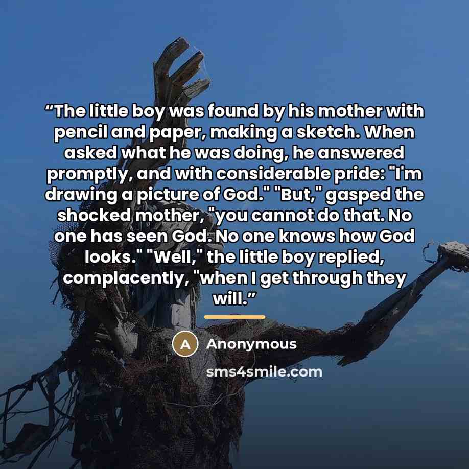 “The little boy was found by his mother with pencil and paper, making a sketch. When asked what he was doing, he answered promptly, and with considerable pride: "I'm drawing a picture of God." "But," gasped the shocked mother, "you cannot do that. No one has seen God. No one knows how God looks."…” quote by Anonymous