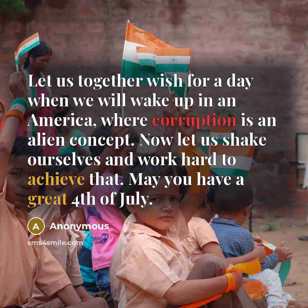 “Let us together wish for a day when we will wake up in an America, where corruption is an alien concept. Now let us shake ourselves and work hard to achieve that. May you have a great 4th of July.” quote by Anonymous