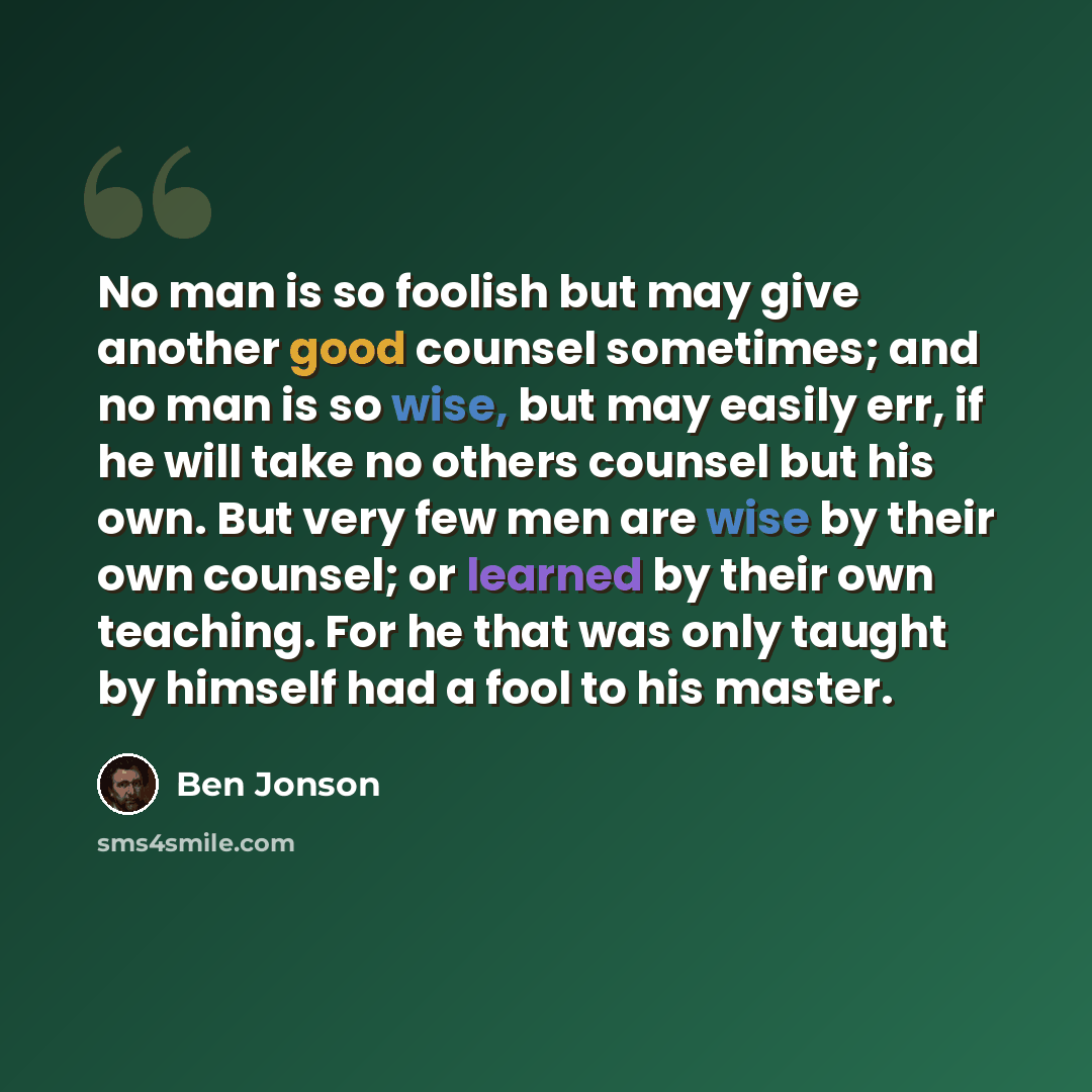 “No man is so foolish but may give another good counsel sometimes; and no man is so wise, but may easily err, if he will take no others counsel but his own. But very few men are wise by their own counsel; or learned by their own teaching. For he that was only taught by himself had a fool to his…” quote by Ben Jonson