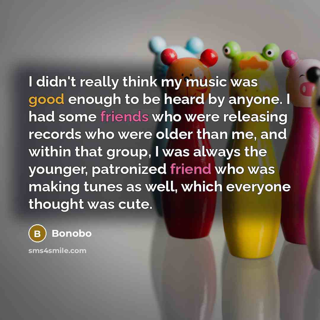 “I didn't really think my music was good enough to be heard by anyone. I had some friends who were releasing records who were older than me, and within that group, I was always the younger, patronized friend who was making tunes as well, which everyone thought was cute.” quote by Bonobo