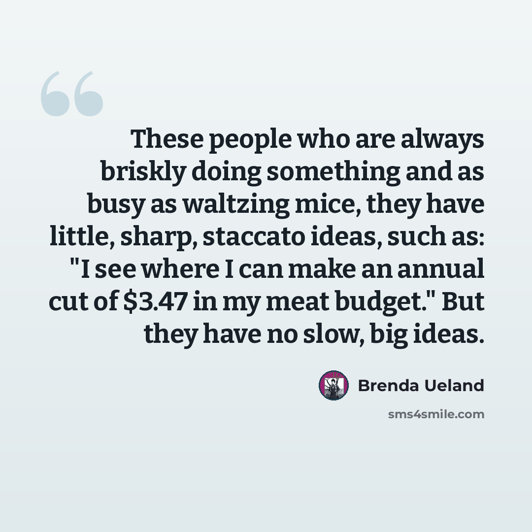 “These people who are always briskly doing something and as busy as waltzing mice, they have little, sharp, staccato ideas, such as: "I see where I can make an annual cut of $3.47 in my meat budget." But they have no slow, big ideas.” quote by Brenda Ueland