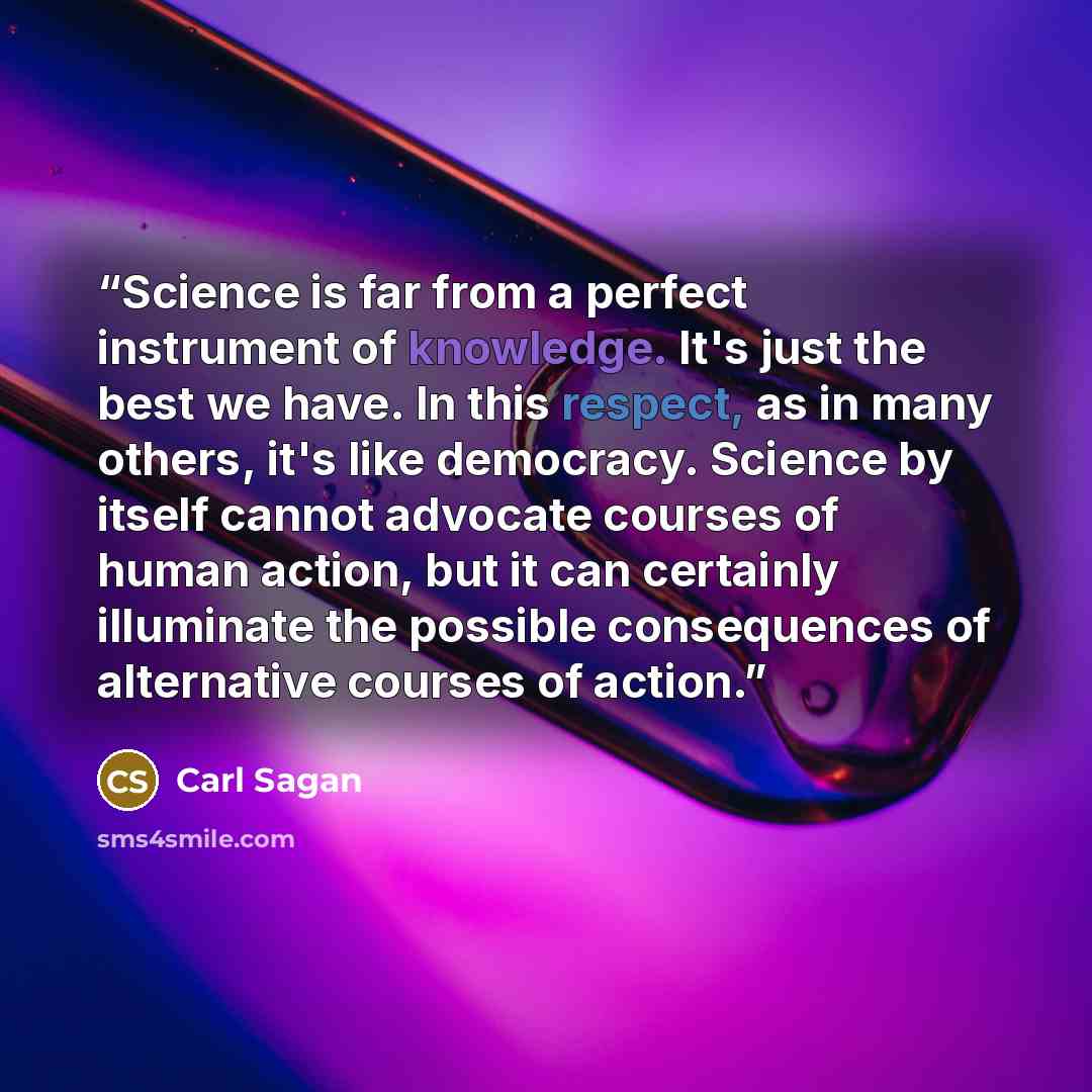 “Science is far from a perfect instrument of knowledge. It's just the best we have. In this respect, as in many others, it's like democracy. Science by itself cannot advocate courses of human action, but it can certainly illuminate the possible consequences of alternative courses of action.” quote by carl sagan