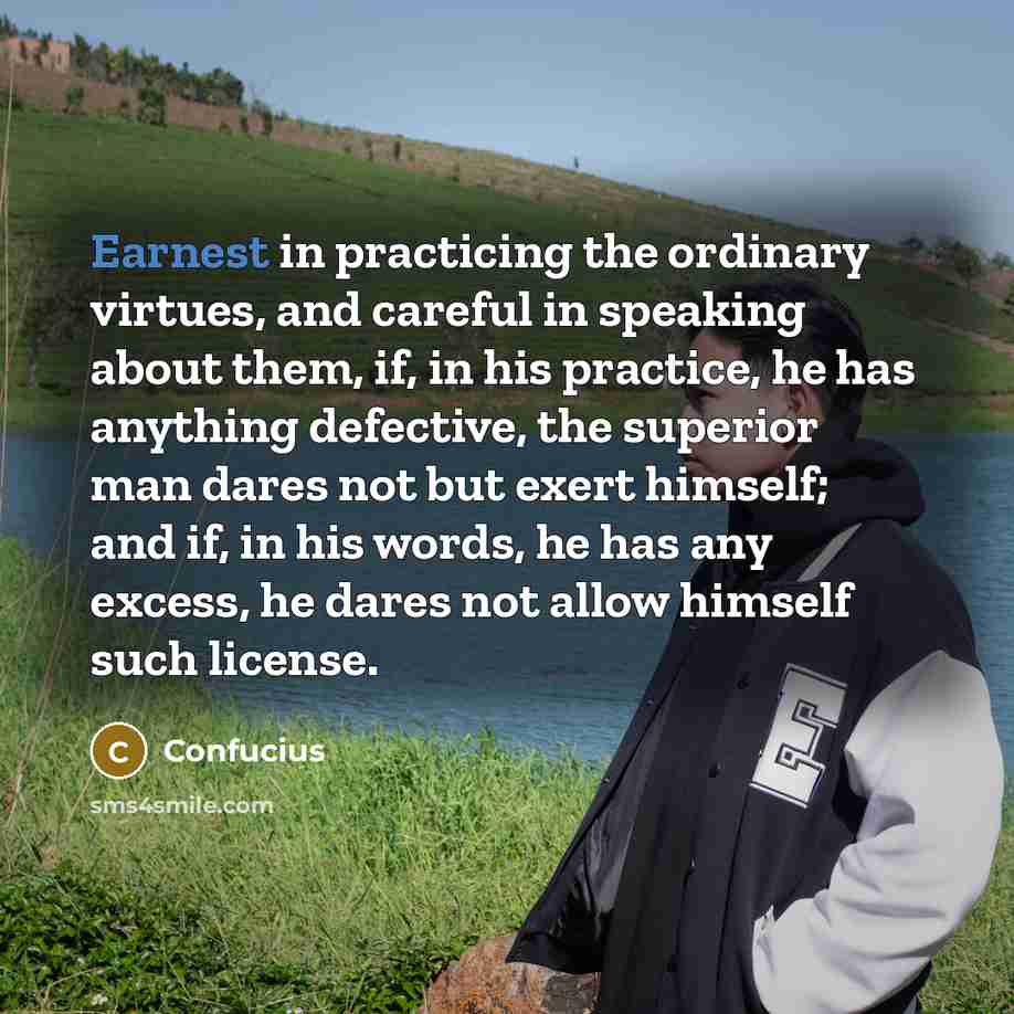 “Earnest in practicing the ordinary virtues, and careful in speaking about them, if, in his practice, he has anything defective, the superior man dares not but exert himself; and if, in his words, he has any excess, he dares not allow himself such license.” quote by Confucius