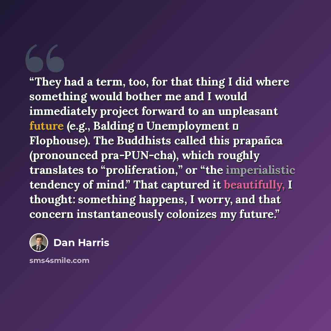 “They had a term, too, for that thing I did where something would bother me and I would immediately project forward to an unpleasant future (e.g., Balding → Unemployment → Flophouse). The Buddhists called this prapañca (pronounced pra-PUN-cha), which roughly translates to “proliferation,” or “the…” quote by Dan Harris