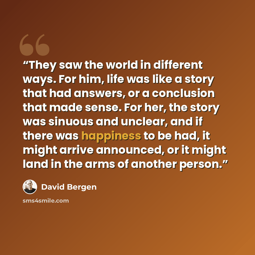 “They saw the world in different ways. For him, life was like a story that had answers, or a conclusion that made sense. For her, the story was sinuous and unclear, and if there was happiness to be had, it might arrive announced, or it might land in the arms of another person.” quote by David Bergen