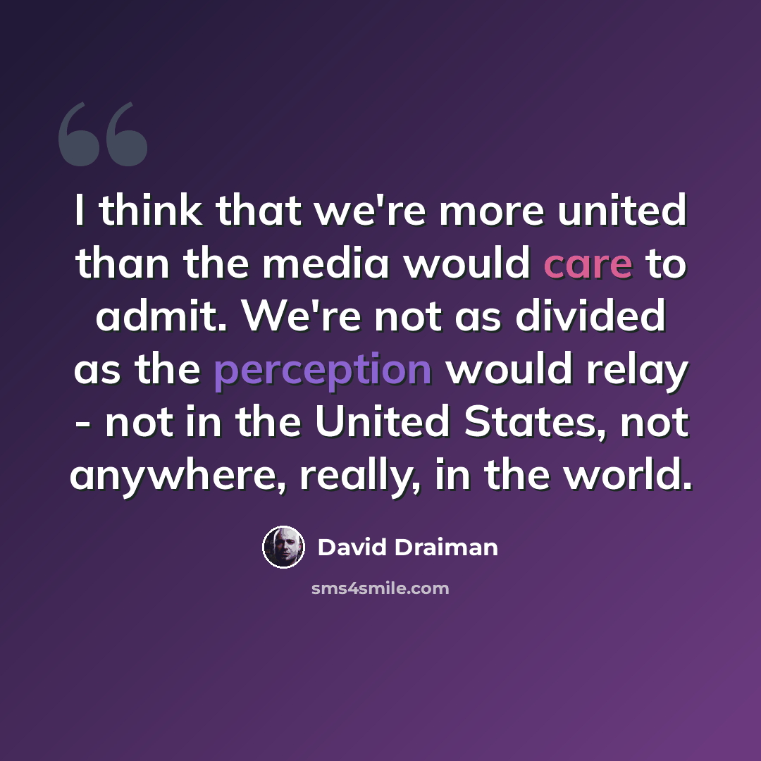 “I think that we're more united than the media would care to admit. We're not as divided as the perception would relay - not in the United States, not anywhere, really, in the world.” quote by David Draiman