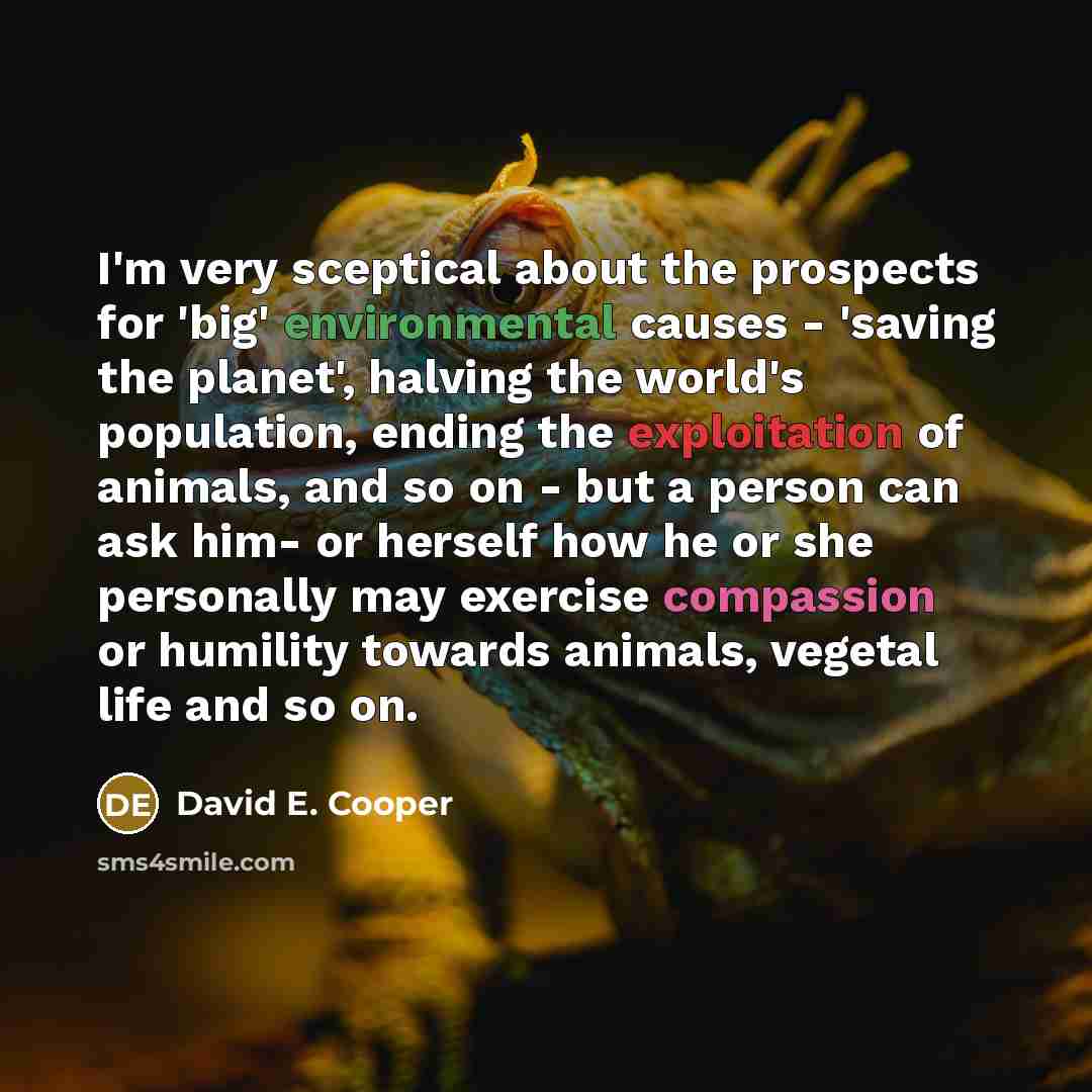 “I'm very sceptical about the prospects for 'big' environmental causes - 'saving the planet', halving the world's population, ending the exploitation of animals, and so on - but a person can ask him- or herself how he or she personally may exercise compassion or humility towards animals, vegetal…” quote by David E. Cooper