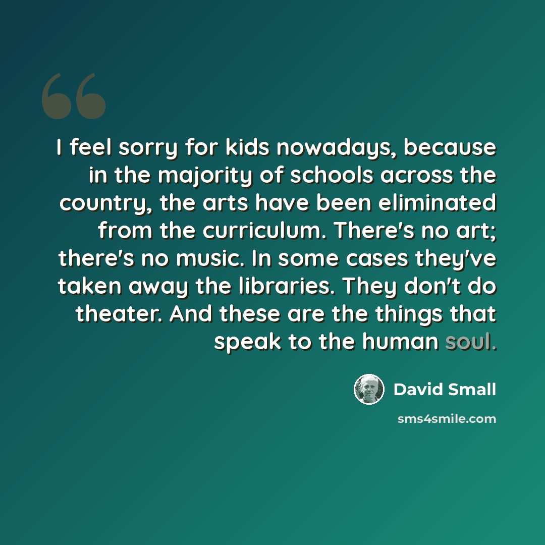 “I feel sorry for kids nowadays, because in the majority of schools across the country, the arts have been eliminated from the curriculum. There's no art; there's no music. In some cases they've taken away the libraries. They don't do theater. And these are the things that speak to the human soul.” quote by David Small