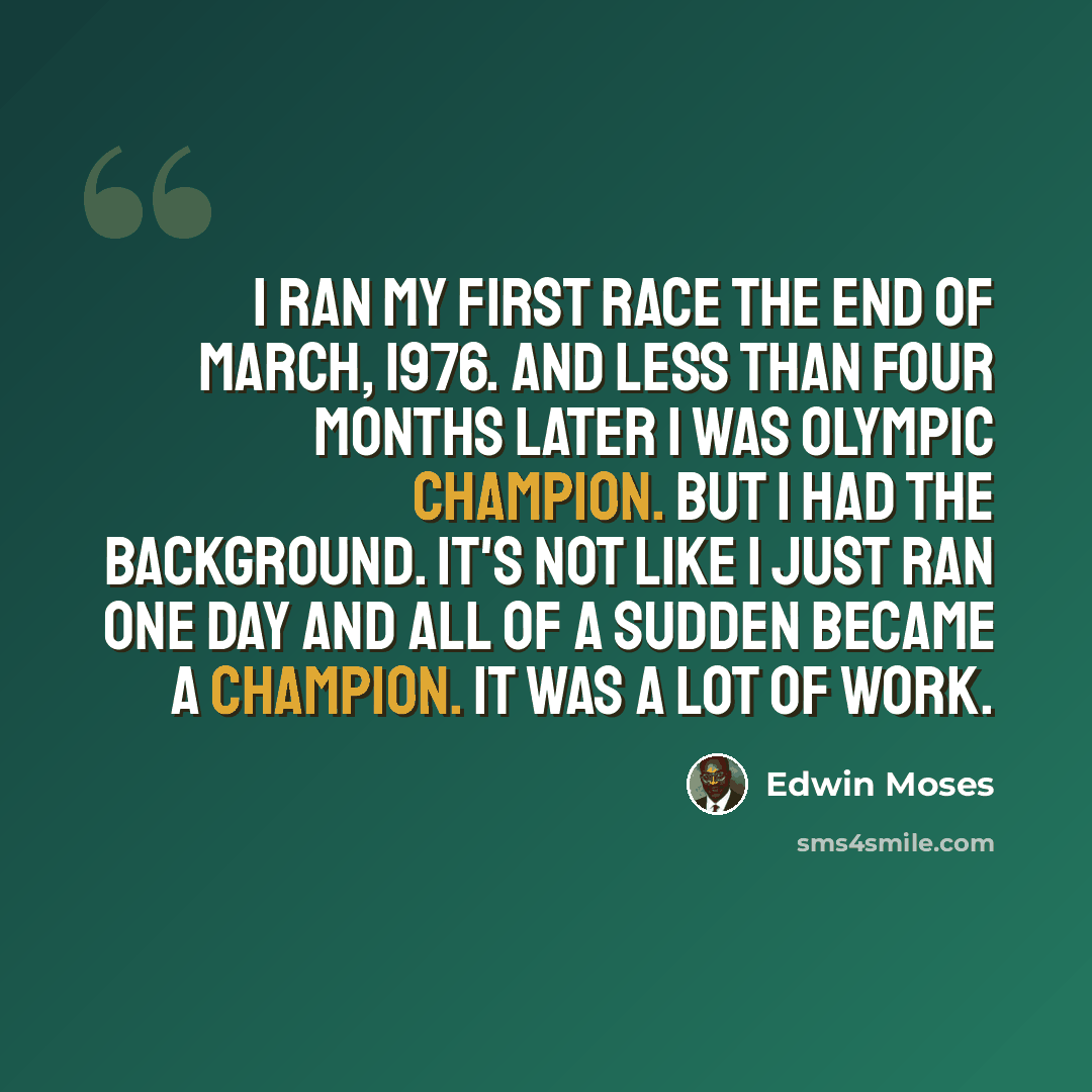 “I ran my first race the end of March, 1976. And less than four months later I was Olympic champion. But I had the background. It's not like I just ran one day and all of a sudden became a champion. It was a lot of work.” quote by Edwin Moses