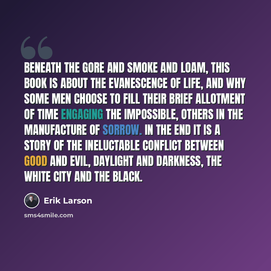 “Beneath the gore and smoke and loam, this book is about the evanescence of life, and why some men choose to fill their brief allotment of time engaging the impossible, others in the manufacture of sorrow. In the end it is a story of the ineluctable conflict between good and evil, daylight and…” quote by Erik Larson