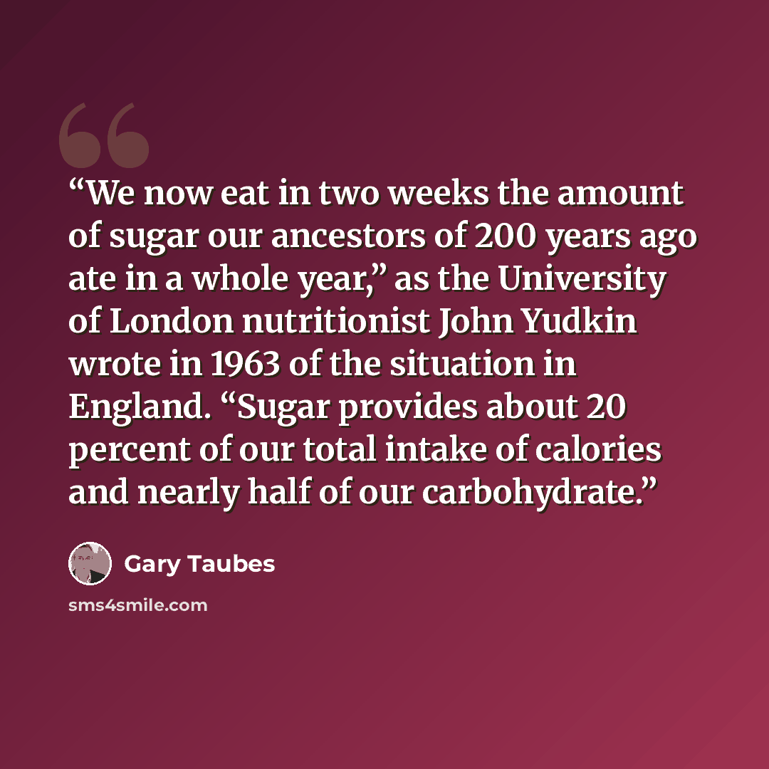 “We now eat in two weeks the amount of sugar our ancestors of 200 years ago ate in a whole year,” as the University of London nutritionist John Yudkin wrote in 1963 of the situation in England. “Sugar provides about 20 percent of our total intake of calories and nearly half of our carbohydrate.” quote by Gary Taubes