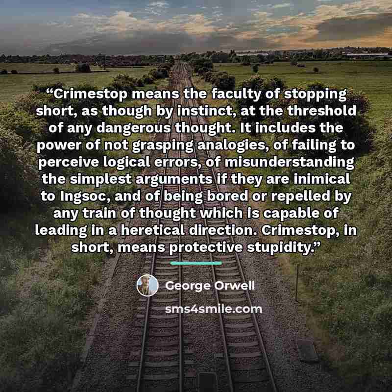 “Crimestop means the faculty of stopping short, as though by instinct, at the threshold of any dangerous thought. It includes the power of not grasping analogies, of failing to perceive logical errors, of misunderstanding the simplest arguments if they are inimical to Ingsoc, and of being bored or…” quote by George Orwell