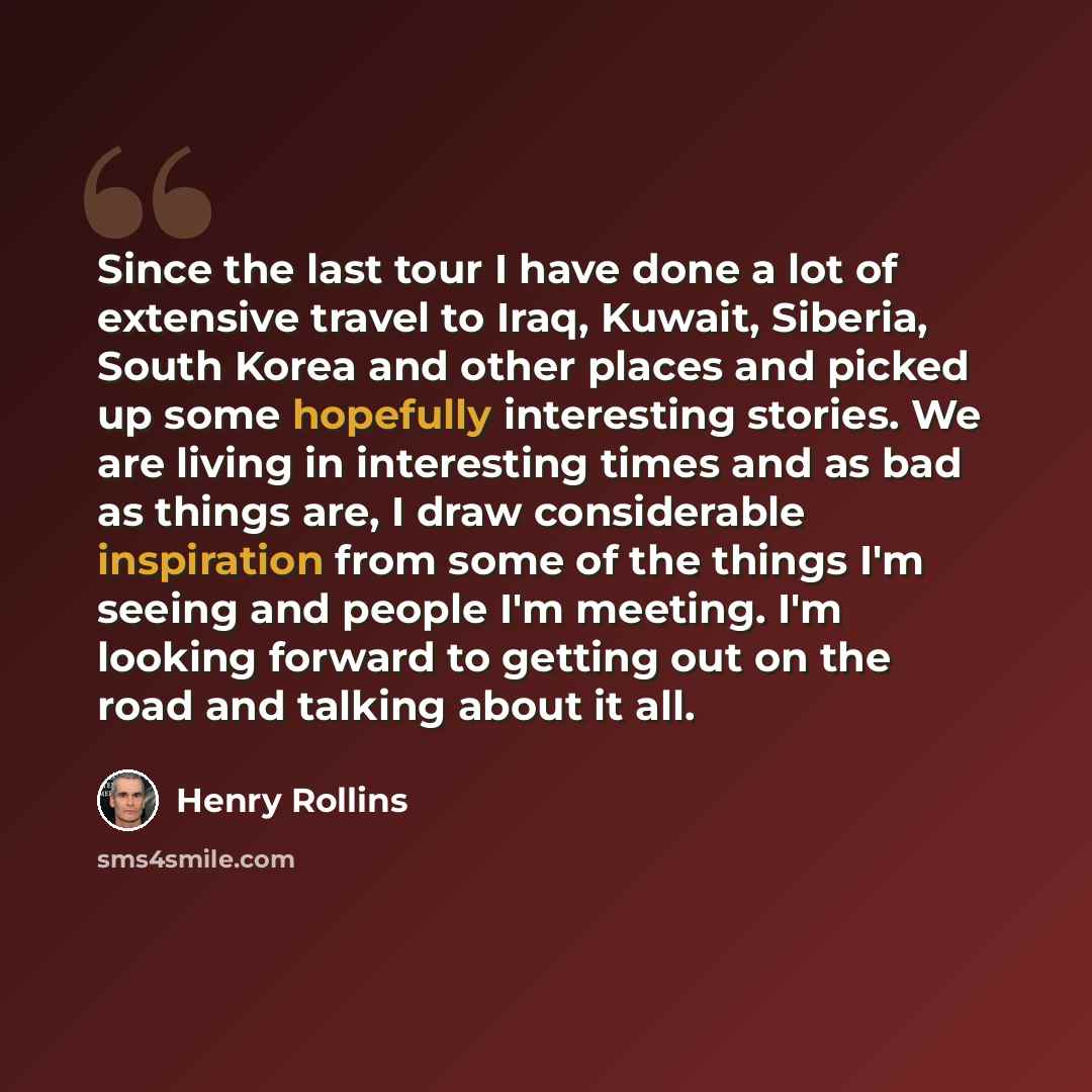 “Since the last tour I have done a lot of extensive travel to Iraq, Kuwait, Siberia, South Korea and other places and picked up some hopefully interesting stories. We are living in interesting times and as bad as things are, I draw considerable inspiration from some of the things I'm seeing and…” quote by Henry Rollins