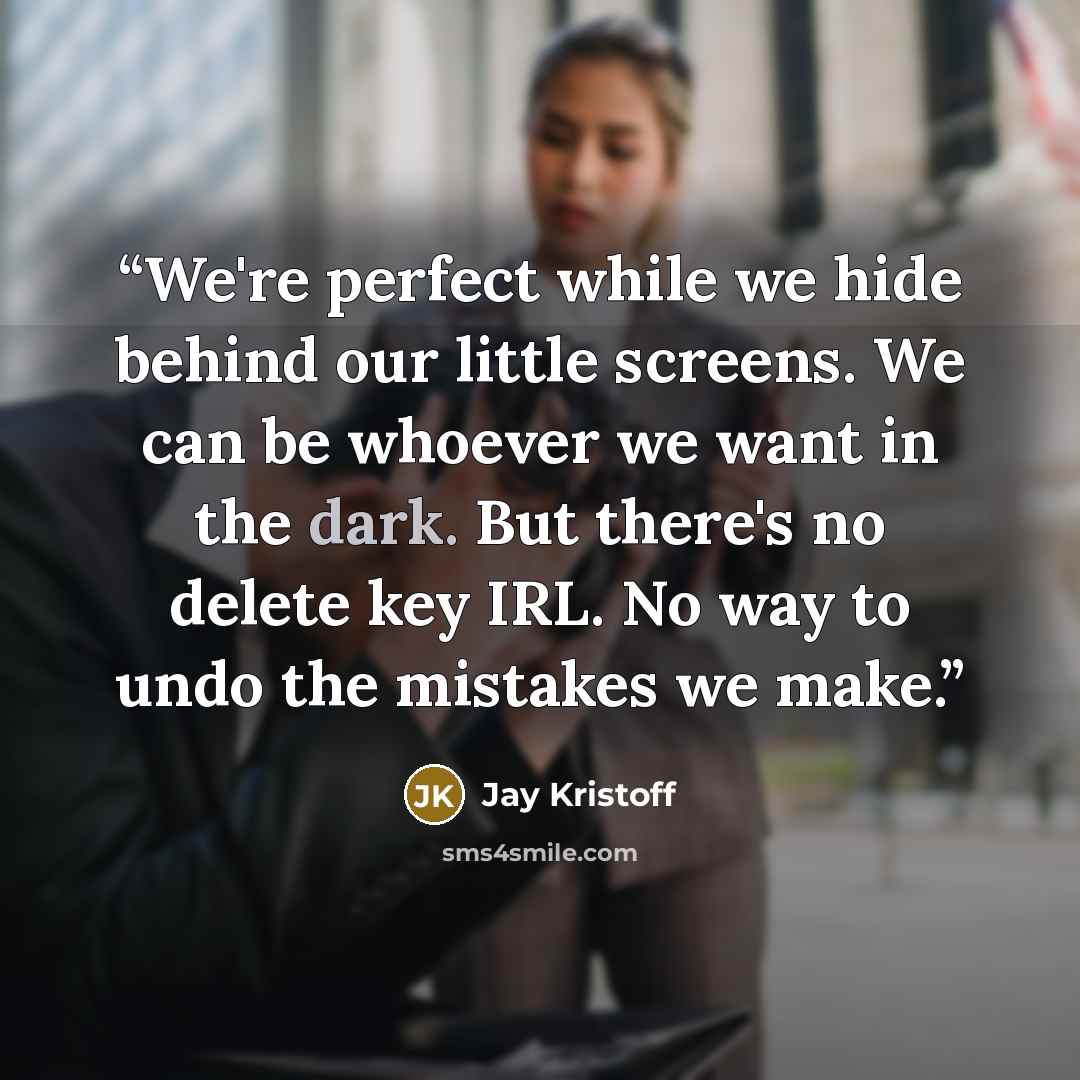 “We're perfect while we hide behind our little screens. We can be whoever we want in the dark. But there's no delete key IRL. No way to undo the mistakes we make.” quote by Jay Kristoff
