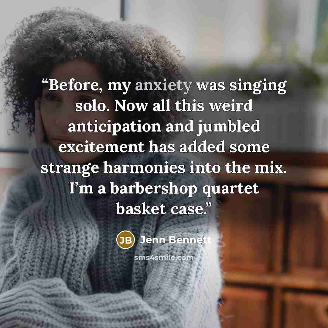 “Before, my anxiety was singing solo. Now all this weird anticipation and jumbled excitement has added some strange harmonies into the mix. I’m a barbershop quartet basket case.” quote by Jenn Bennett