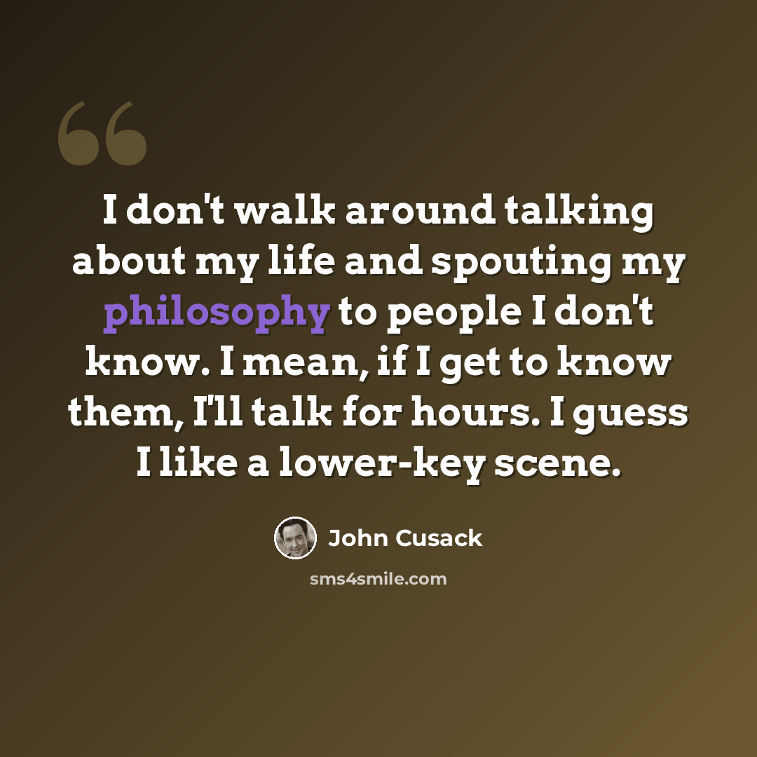 “I don't walk around talking about my life and spouting my philosophy to people I don't know. I mean, if I get to know them, I'll talk for hours. I guess I like a lower-key scene.” quote by John Cusack