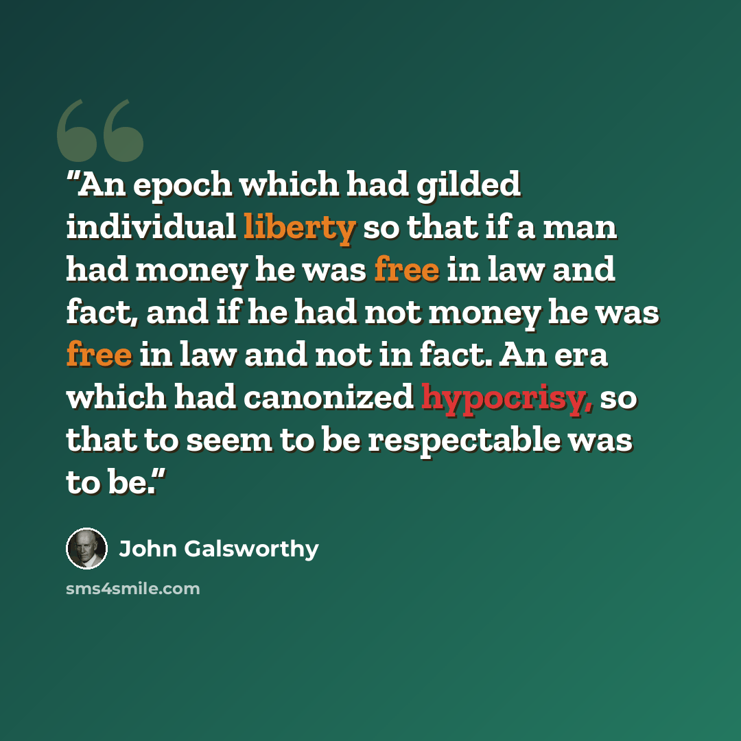 “An epoch which had gilded individual liberty so that if a man had money he was free in law and fact, and if he had not money he was free in law and not in fact. An era which had canonized hypocrisy, so that to seem to be respectable was to be.” quote by John Galsworthy