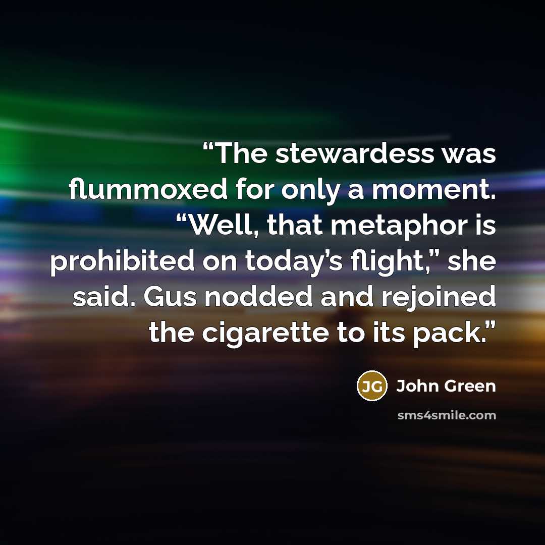 “The stewardess was flummoxed for only a moment. “Well, that metaphor is prohibited on today’s flight,” she said. Gus nodded and rejoined the cigarette to its pack.” quote by John Green