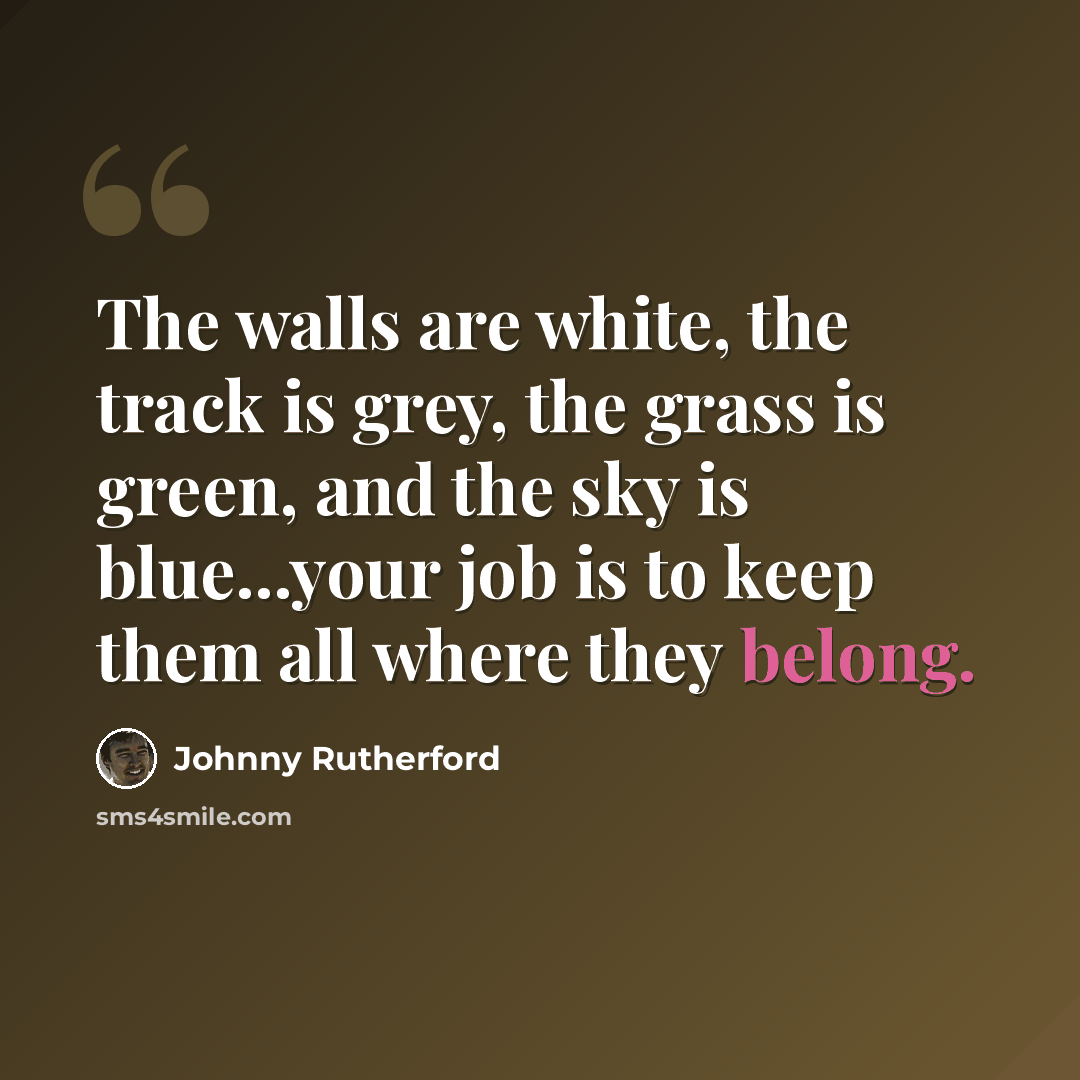 “The walls are white, the track is grey, the grass is green, and the sky is blue...your job is to keep them all where they belong.” quote by Johnny Rutherford