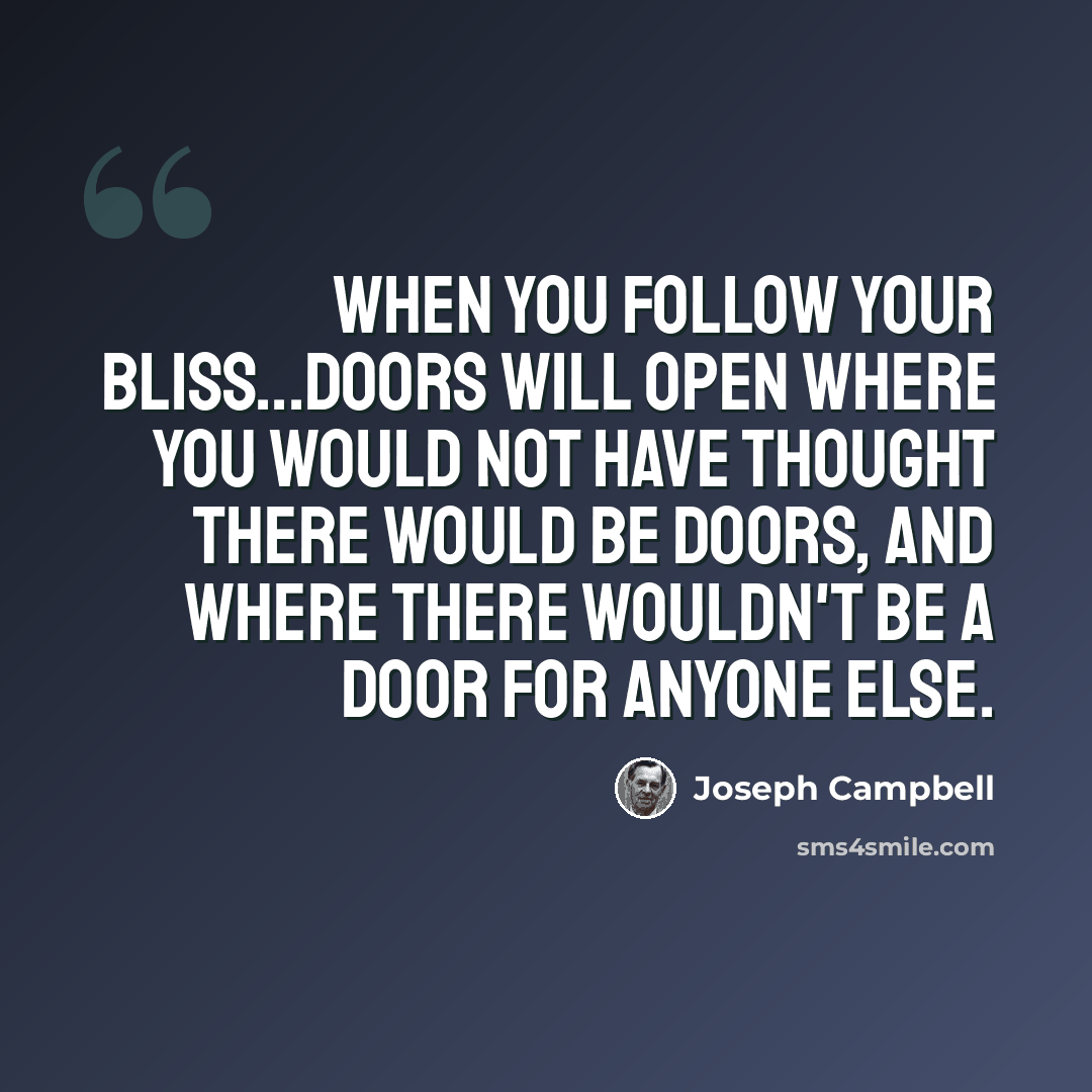 “When you follow your bliss...doors will open where you would not have thought there would be doors, and where there wouldn't be a door for anyone else.” quote by Joseph Campbell