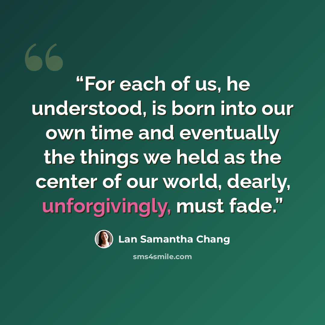 “For each of us, he understood, is born into our own time and eventually the things we held as the center of our world, dearly, unforgivingly, must fade.” quote by Lan Samantha Chang