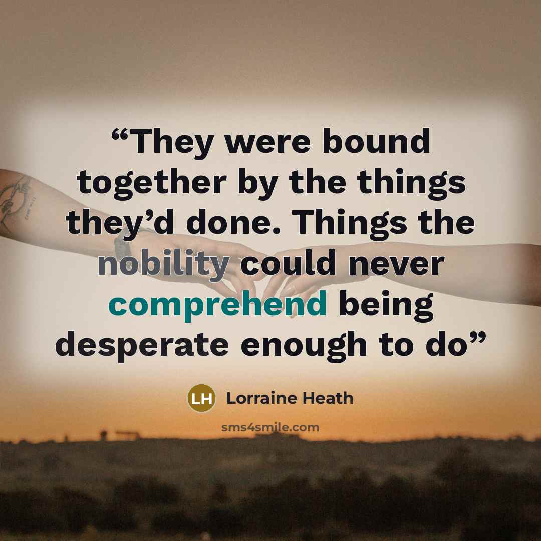 “They were bound together by the things they’d done. Things the nobility could never comprehend being desperate enough to do” quote by Lorraine Heath