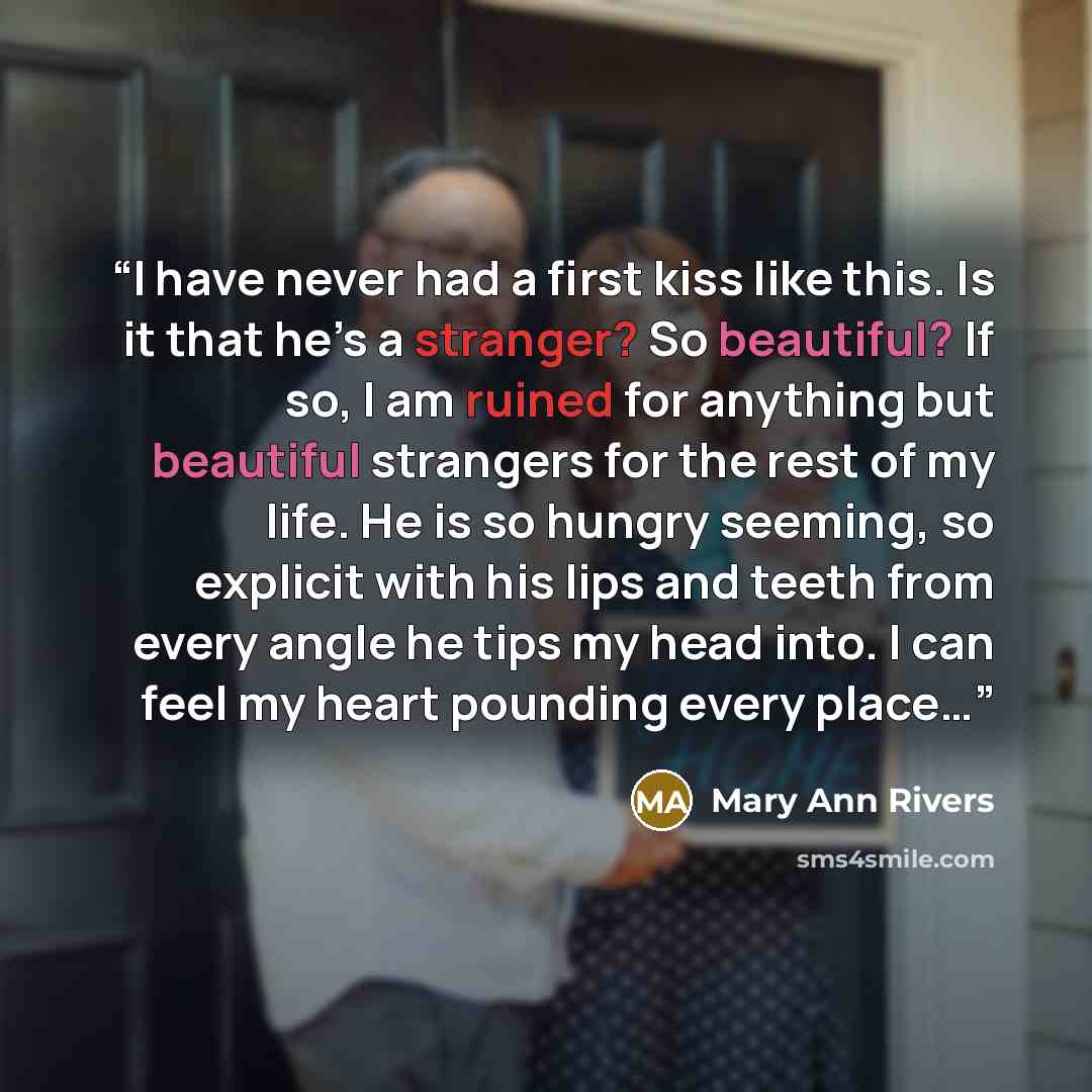 “I have never had a first kiss like this. Is it that he’s a stranger? So beautiful? If so, I am ruined for anything but beautiful strangers for the rest of my life. He is so hungry seeming, so explicit with his lips and teeth from every angle he tips my head into. I can feel my heart pounding every…” quote by Mary Ann Rivers