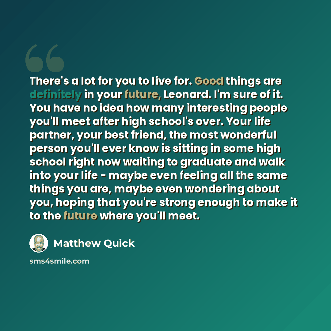 “There's a lot for you to live for. Good things are definitely in your future, Leonard. I'm sure of it. You have no idea how many interesting people you'll meet after high school's over. Your life partner, your best friend, the most wonderful person you'll ever know is sitting in some high school…” quote by Matthew Quick