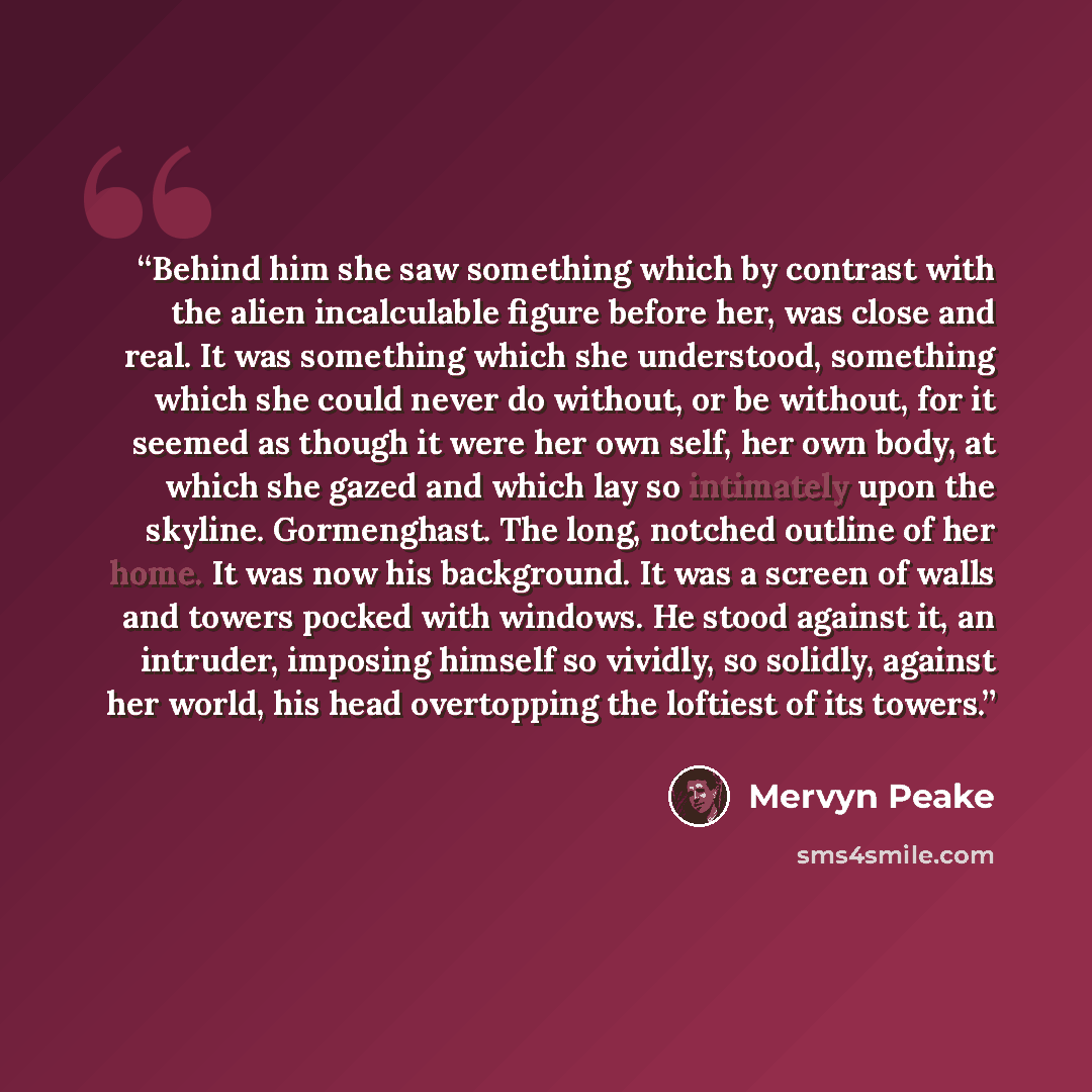 “Behind him she saw something which by contrast with the alien incalculable figure before her, was close and real. It was something which she understood, something which she could never do without, or be without, for it seemed as though it were her own self, her own body, at which she gazed and…” quote by Mervyn Peake