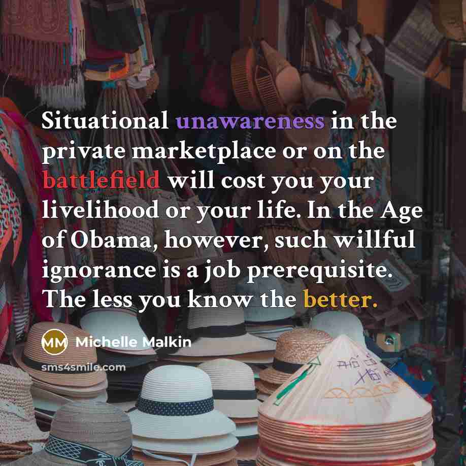 “Situational unawareness in the private marketplace or on the battlefield will cost you your livelihood or your life. In the Age of Obama, however, such willful ignorance is a job prerequisite. The less you know the better.” quote by Michelle Malkin