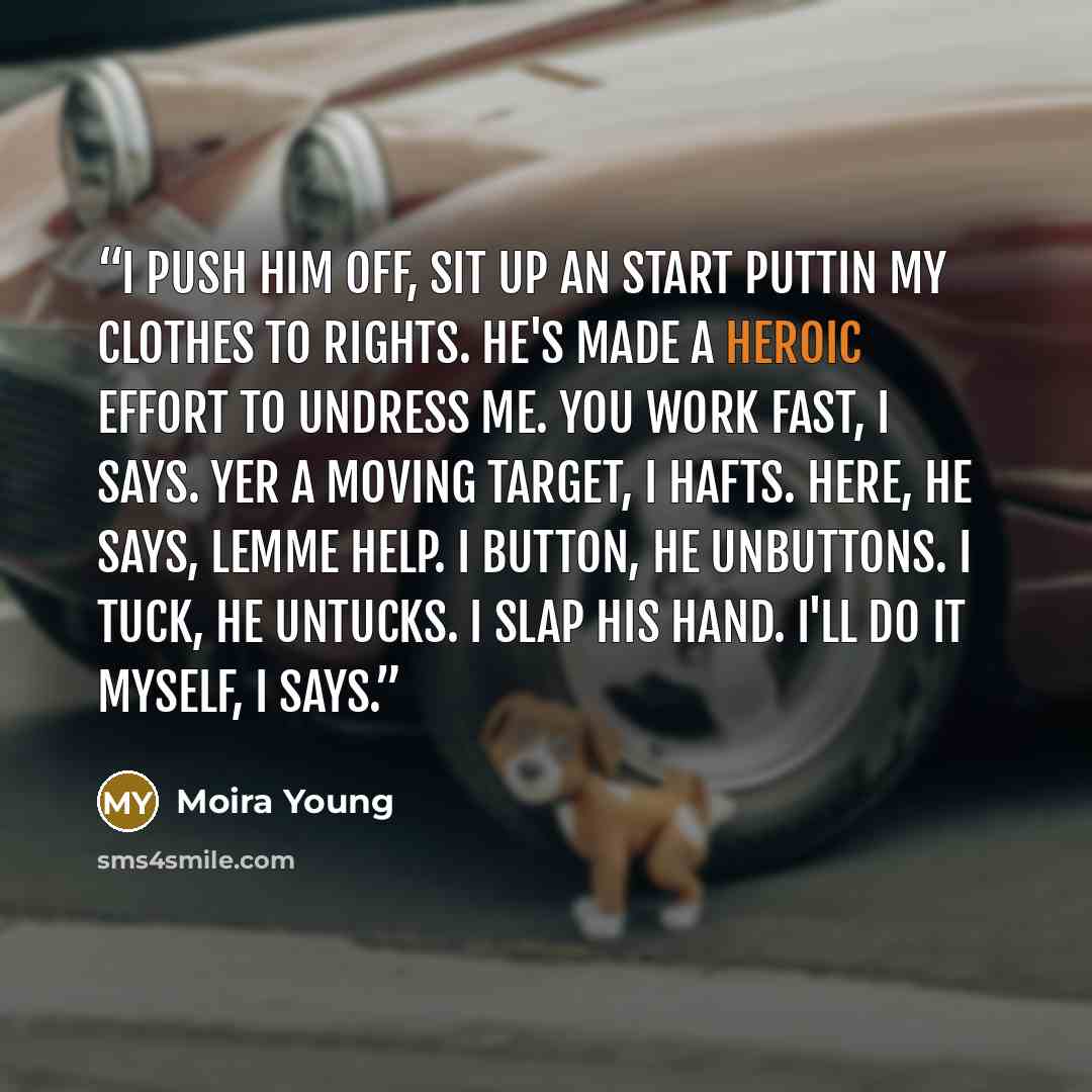 “I push him off, sit up an start puttin my clothes to rights. He's made a heroic effort to undress me. You work fast, I says. Yer a moving target, I hafts. Here, he says, lemme help. I button, he unbuttons. I tuck, he untucks. I slap his hand. I'll do it myself, I says.” quote by Moira Young